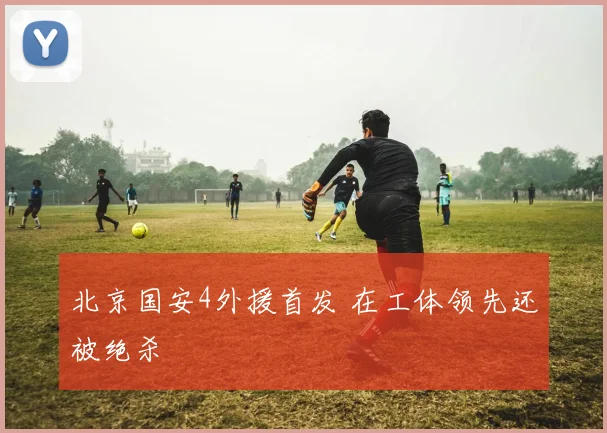 北京国安4外援首发 在工体领先还被绝杀