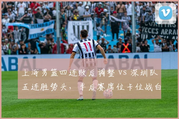 上海男篮四连败后调整 vs 深圳队五连胜势头，季后赛席位卡位战白热化