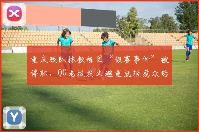重庆狼队林教练因“假赛事件”被停职，QG老板发文避重就轻惹众怒