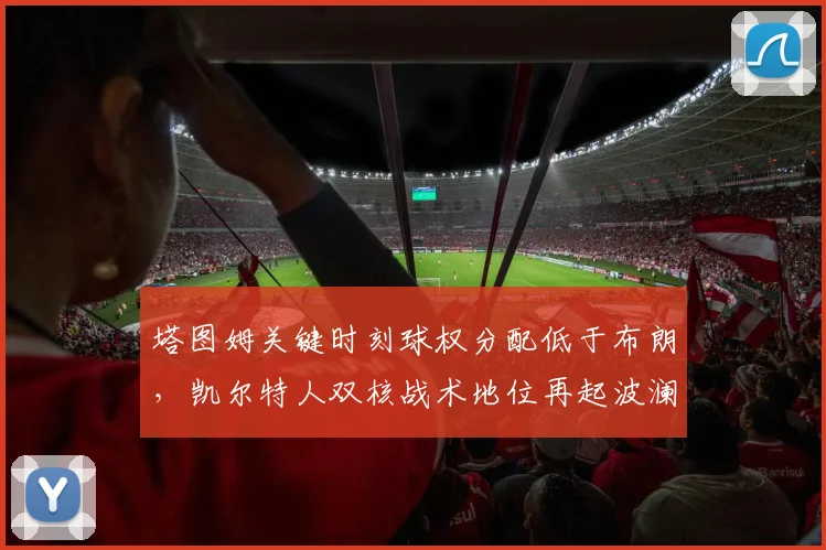 塔图姆关键时刻球权分配低于布朗，凯尔特人双核战术地位再起波澜