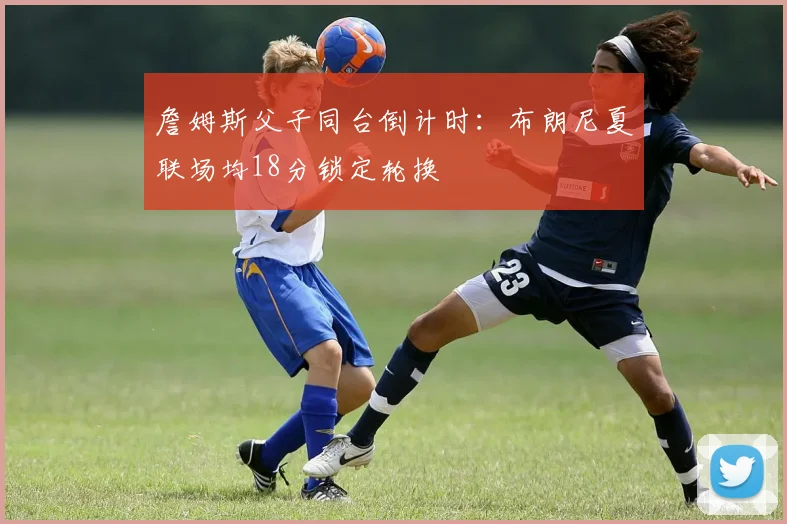 詹姆斯父子同台倒计时:布朗尼夏联场均18分锁定轮换
