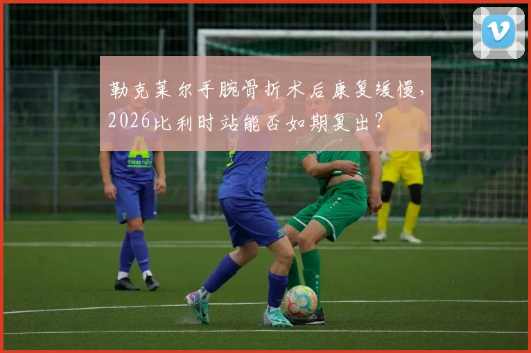 勒克莱尔手腕骨折术后康复缓慢，2026比利时站能否如期复出？