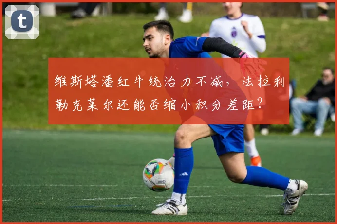 维斯塔潘红牛统治力不减，法拉利勒克莱尔还能否缩小积分差距？